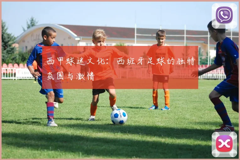西甲球迷文化:西班牙足球的独特氛围与激情