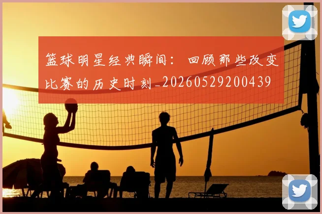 篮球明星经典瞬间:回顾那些改变比赛的历史时刻_20260529200439
