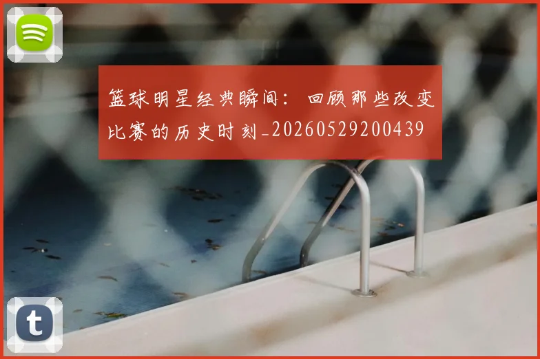 篮球明星经典瞬间:回顾那些改变比赛的历史时刻_20260529200439