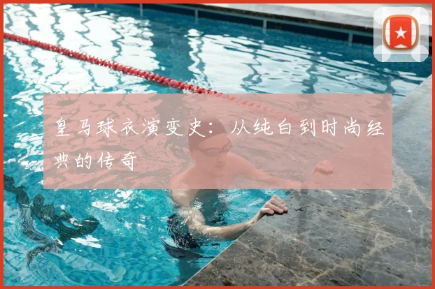 皇马球衣演变史：从纯白到时尚经典的传奇