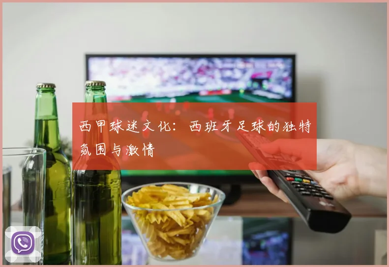 西甲球迷文化:西班牙足球的独特氛围与激情